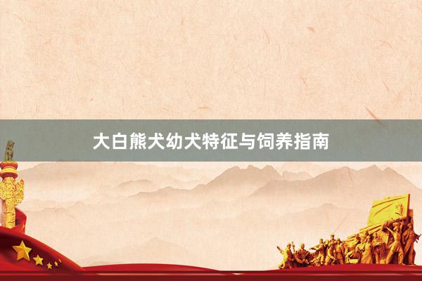大白熊犬幼犬特征与饲养指南